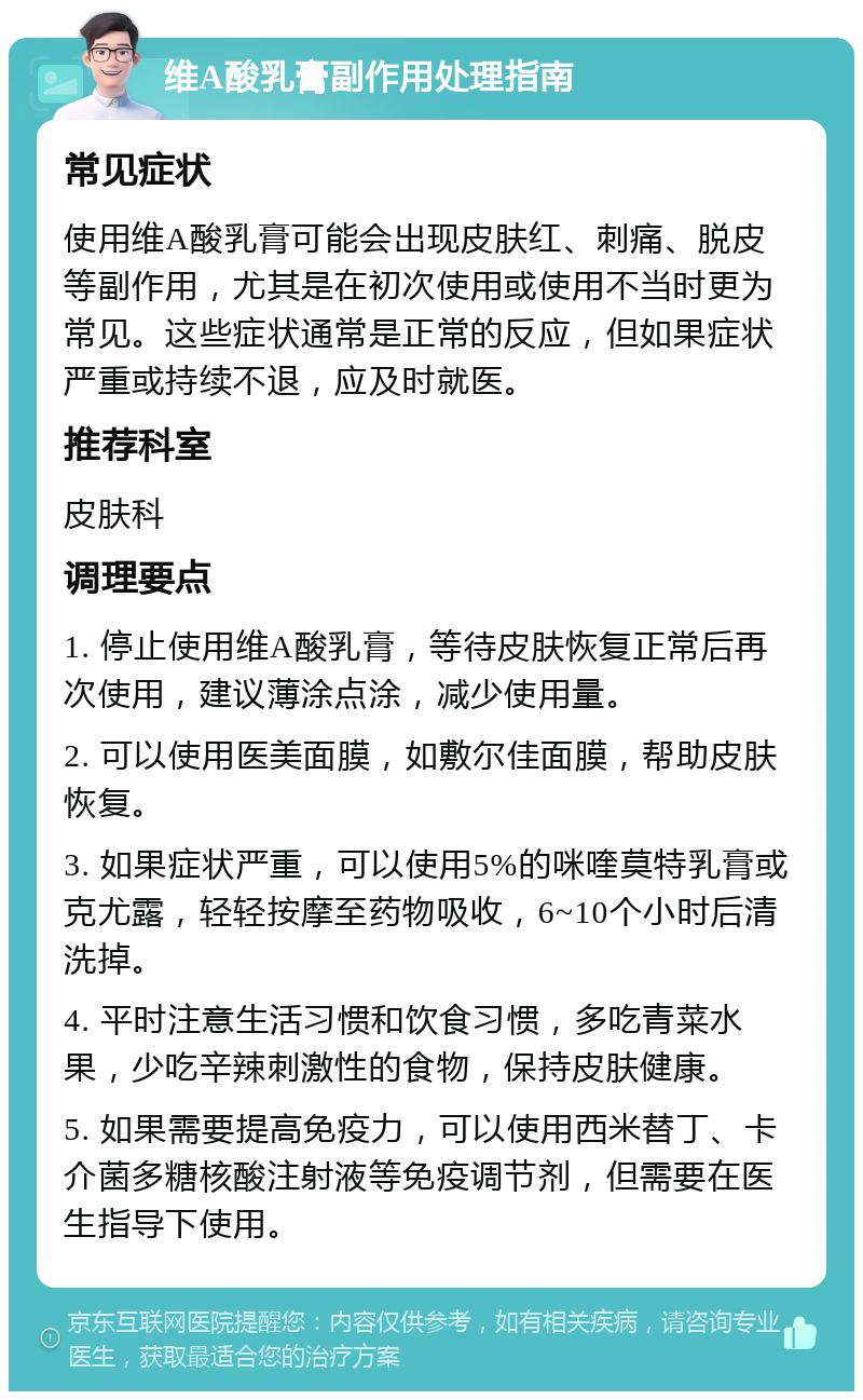 维A酸乳膏副作用处理指南 常见症状 使用维A酸乳膏可能会出现皮肤红、刺痛、脱皮等副作用，尤其是在初次使用或使用不当时更为常见。这些症状通常是正常的反应，但如果症状严重或持续不退，应及时就医。 推荐科室 皮肤科 调理要点 1. 停止使用维A酸乳膏，等待皮肤恢复正常后再次使用，建议薄涂点涂，减少使用量。 2. 可以使用医美面膜，如敷尔佳面膜，帮助皮肤恢复。 3. 如果症状严重，可以使用5%的咪喹莫特乳膏或克尤露，轻轻按摩至药物吸收，6~10个小时后清洗掉。 4. 平时注意生活习惯和饮食习惯，多吃青菜水果，少吃辛辣刺激性的食物，保持皮肤健康。 5. 如果需要提高免疫力，可以使用西米替丁、卡介菌多糖核酸注射液等免疫调节剂，但需要在医生指导下使用。