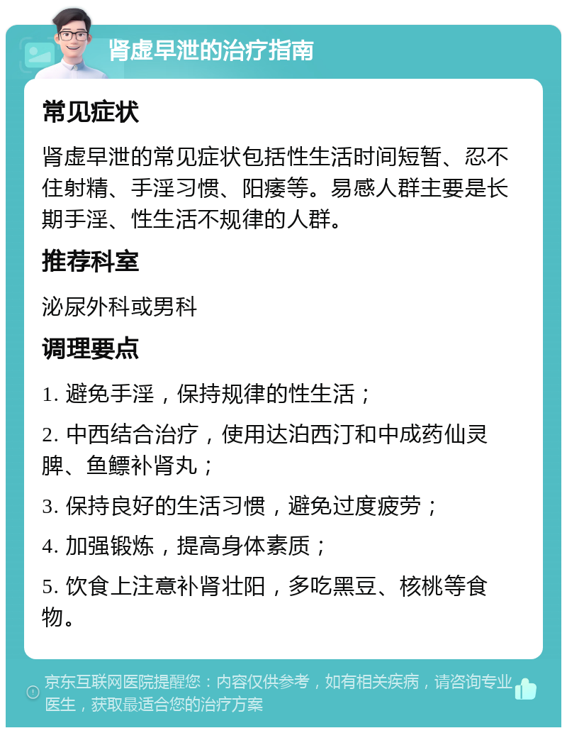 肾虚早泄的治疗指南 常见症状 肾虚早泄的常见症状包括性生活时间短暂、忍不住射精、手淫习惯、阳痿等。易感人群主要是长期手淫、性生活不规律的人群。 推荐科室 泌尿外科或男科 调理要点 1. 避免手淫，保持规律的性生活； 2. 中西结合治疗，使用达泊西汀和中成药仙灵脾、鱼鳔补肾丸； 3. 保持良好的生活习惯，避免过度疲劳； 4. 加强锻炼，提高身体素质； 5. 饮食上注意补肾壮阳，多吃黑豆、核桃等食物。