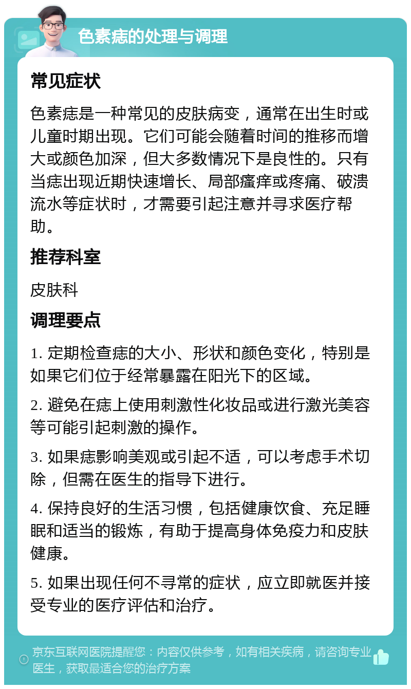 色素痣的处理与调理 常见症状 色素痣是一种常见的皮肤病变，通常在出生时或儿童时期出现。它们可能会随着时间的推移而增大或颜色加深，但大多数情况下是良性的。只有当痣出现近期快速增长、局部瘙痒或疼痛、破溃流水等症状时，才需要引起注意并寻求医疗帮助。 推荐科室 皮肤科 调理要点 1. 定期检查痣的大小、形状和颜色变化，特别是如果它们位于经常暴露在阳光下的区域。 2. 避免在痣上使用刺激性化妆品或进行激光美容等可能引起刺激的操作。 3. 如果痣影响美观或引起不适，可以考虑手术切除，但需在医生的指导下进行。 4. 保持良好的生活习惯，包括健康饮食、充足睡眠和适当的锻炼，有助于提高身体免疫力和皮肤健康。 5. 如果出现任何不寻常的症状，应立即就医并接受专业的医疗评估和治疗。