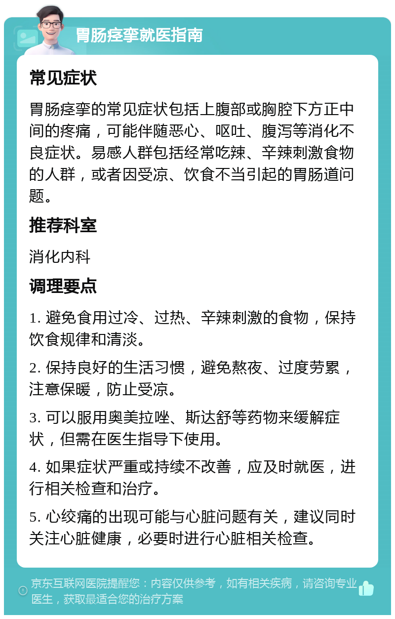 胃肠痉挛就医指南 常见症状 胃肠痉挛的常见症状包括上腹部或胸腔下方正中间的疼痛，可能伴随恶心、呕吐、腹泻等消化不良症状。易感人群包括经常吃辣、辛辣刺激食物的人群，或者因受凉、饮食不当引起的胃肠道问题。 推荐科室 消化内科 调理要点 1. 避免食用过冷、过热、辛辣刺激的食物，保持饮食规律和清淡。 2. 保持良好的生活习惯，避免熬夜、过度劳累，注意保暖，防止受凉。 3. 可以服用奥美拉唑、斯达舒等药物来缓解症状，但需在医生指导下使用。 4. 如果症状严重或持续不改善，应及时就医，进行相关检查和治疗。 5. 心绞痛的出现可能与心脏问题有关，建议同时关注心脏健康，必要时进行心脏相关检查。