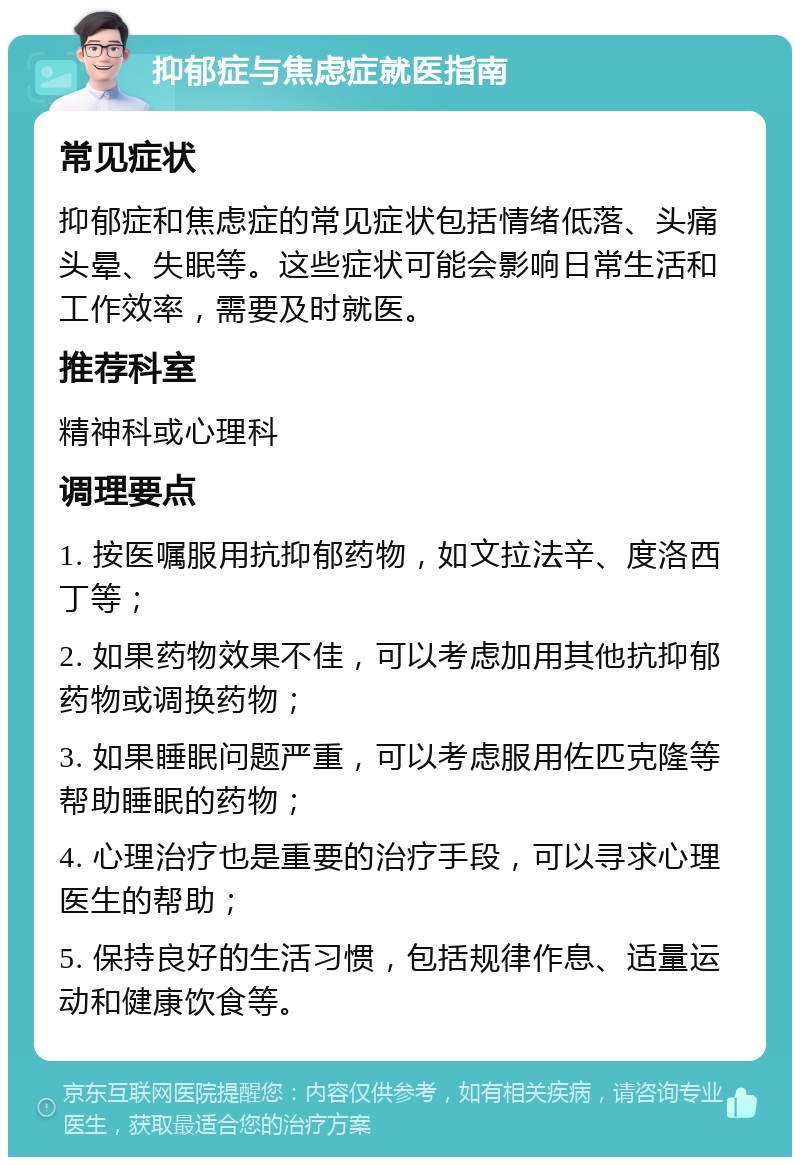 抑郁症与焦虑症就医指南 常见症状 抑郁症和焦虑症的常见症状包括情绪低落、头痛头晕、失眠等。这些症状可能会影响日常生活和工作效率，需要及时就医。 推荐科室 精神科或心理科 调理要点 1. 按医嘱服用抗抑郁药物，如文拉法辛、度洛西丁等； 2. 如果药物效果不佳，可以考虑加用其他抗抑郁药物或调换药物； 3. 如果睡眠问题严重，可以考虑服用佐匹克隆等帮助睡眠的药物； 4. 心理治疗也是重要的治疗手段，可以寻求心理医生的帮助； 5. 保持良好的生活习惯，包括规律作息、适量运动和健康饮食等。