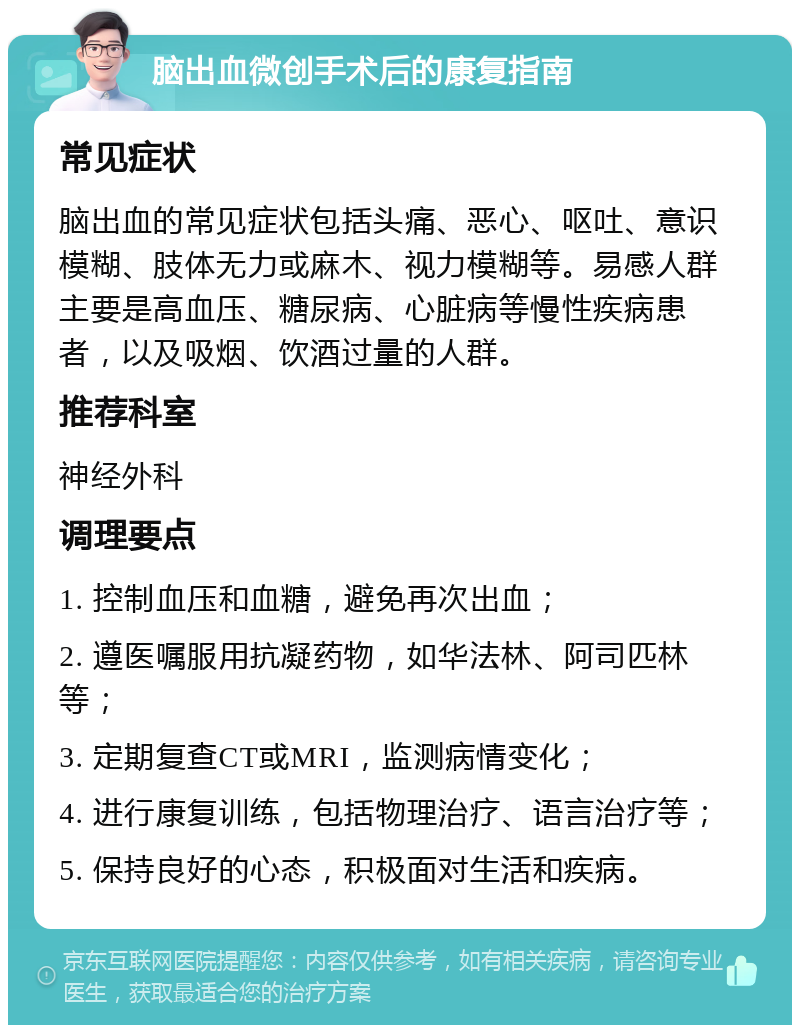 脑出血微创手术后的康复指南 常见症状 脑出血的常见症状包括头痛、恶心、呕吐、意识模糊、肢体无力或麻木、视力模糊等。易感人群主要是高血压、糖尿病、心脏病等慢性疾病患者，以及吸烟、饮酒过量的人群。 推荐科室 神经外科 调理要点 1. 控制血压和血糖，避免再次出血； 2. 遵医嘱服用抗凝药物，如华法林、阿司匹林等； 3. 定期复查CT或MRI，监测病情变化； 4. 进行康复训练，包括物理治疗、语言治疗等； 5. 保持良好的心态，积极面对生活和疾病。