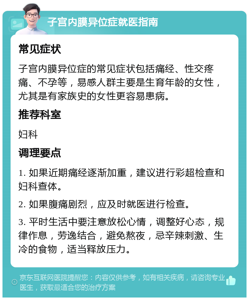 子宫内膜异位症就医指南 常见症状 子宫内膜异位症的常见症状包括痛经、性交疼痛、不孕等，易感人群主要是生育年龄的女性，尤其是有家族史的女性更容易患病。 推荐科室 妇科 调理要点 1. 如果近期痛经逐渐加重，建议进行彩超检查和妇科查体。 2. 如果腹痛剧烈，应及时就医进行检查。 3. 平时生活中要注意放松心情，调整好心态，规律作息，劳逸结合，避免熬夜，忌辛辣刺激、生冷的食物，适当释放压力。