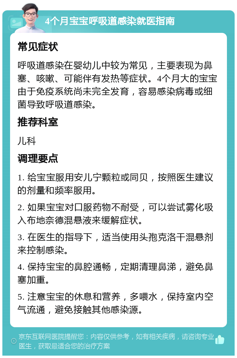 4个月宝宝呼吸道感染就医指南 常见症状 呼吸道感染在婴幼儿中较为常见，主要表现为鼻塞、咳嗽、可能伴有发热等症状。4个月大的宝宝由于免疫系统尚未完全发育，容易感染病毒或细菌导致呼吸道感染。 推荐科室 儿科 调理要点 1. 给宝宝服用安儿宁颗粒或同贝，按照医生建议的剂量和频率服用。 2. 如果宝宝对口服药物不耐受，可以尝试雾化吸入布地奈德混悬液来缓解症状。 3. 在医生的指导下，适当使用头孢克洛干混悬剂来控制感染。 4. 保持宝宝的鼻腔通畅，定期清理鼻涕，避免鼻塞加重。 5. 注意宝宝的休息和营养，多喂水，保持室内空气流通，避免接触其他感染源。