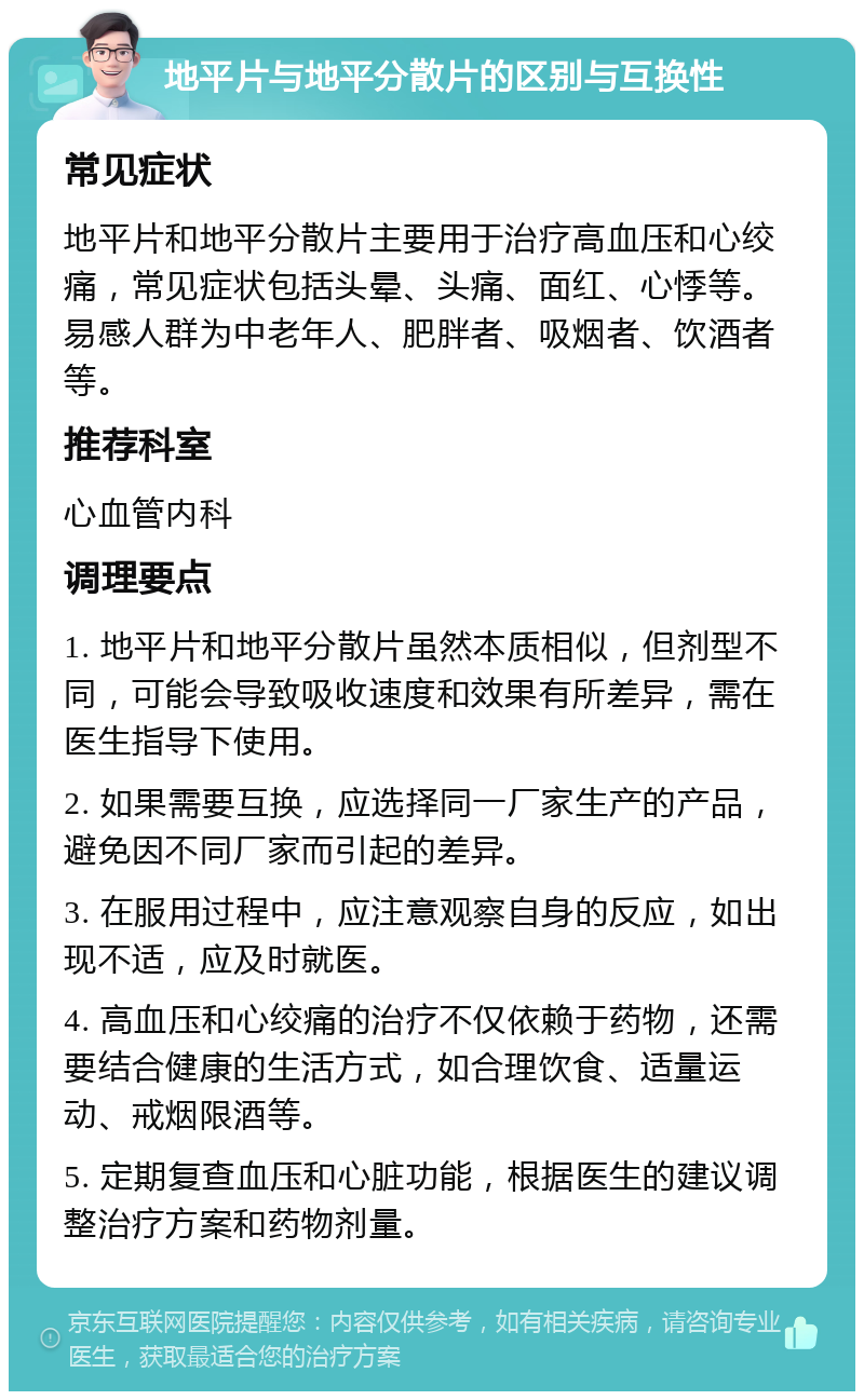 地平片与地平分散片的区别与互换性 常见症状 地平片和地平分散片主要用于治疗高血压和心绞痛，常见症状包括头晕、头痛、面红、心悸等。易感人群为中老年人、肥胖者、吸烟者、饮酒者等。 推荐科室 心血管内科 调理要点 1. 地平片和地平分散片虽然本质相似，但剂型不同，可能会导致吸收速度和效果有所差异，需在医生指导下使用。 2. 如果需要互换，应选择同一厂家生产的产品，避免因不同厂家而引起的差异。 3. 在服用过程中，应注意观察自身的反应，如出现不适，应及时就医。 4. 高血压和心绞痛的治疗不仅依赖于药物，还需要结合健康的生活方式，如合理饮食、适量运动、戒烟限酒等。 5. 定期复查血压和心脏功能，根据医生的建议调整治疗方案和药物剂量。