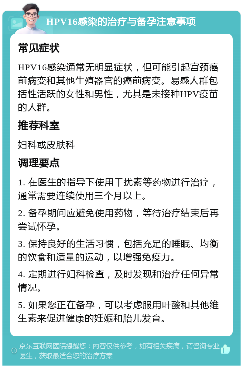 HPV16感染的治疗与备孕注意事项 常见症状 HPV16感染通常无明显症状，但可能引起宫颈癌前病变和其他生殖器官的癌前病变。易感人群包括性活跃的女性和男性，尤其是未接种HPV疫苗的人群。 推荐科室 妇科或皮肤科 调理要点 1. 在医生的指导下使用干扰素等药物进行治疗，通常需要连续使用三个月以上。 2. 备孕期间应避免使用药物，等待治疗结束后再尝试怀孕。 3. 保持良好的生活习惯，包括充足的睡眠、均衡的饮食和适量的运动，以增强免疫力。 4. 定期进行妇科检查，及时发现和治疗任何异常情况。 5. 如果您正在备孕，可以考虑服用叶酸和其他维生素来促进健康的妊娠和胎儿发育。