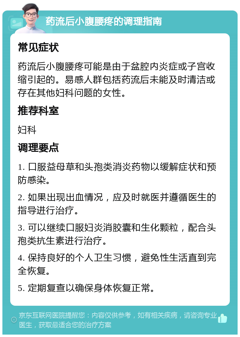 药流后小腹腰疼的调理指南 常见症状 药流后小腹腰疼可能是由于盆腔内炎症或子宫收缩引起的。易感人群包括药流后未能及时清洁或存在其他妇科问题的女性。 推荐科室 妇科 调理要点 1. 口服益母草和头孢类消炎药物以缓解症状和预防感染。 2. 如果出现出血情况，应及时就医并遵循医生的指导进行治疗。 3. 可以继续口服妇炎消胶囊和生化颗粒，配合头孢类抗生素进行治疗。 4. 保持良好的个人卫生习惯，避免性生活直到完全恢复。 5. 定期复查以确保身体恢复正常。