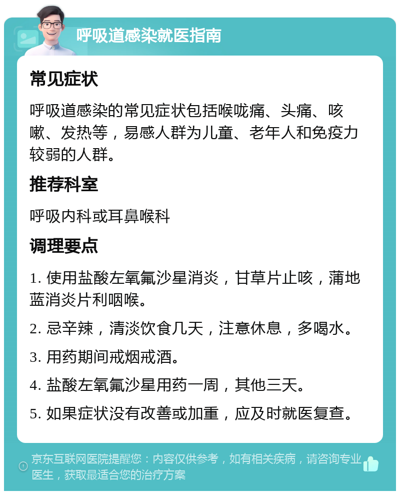 呼吸道感染就医指南 常见症状 呼吸道感染的常见症状包括喉咙痛、头痛、咳嗽、发热等，易感人群为儿童、老年人和免疫力较弱的人群。 推荐科室 呼吸内科或耳鼻喉科 调理要点 1. 使用盐酸左氧氟沙星消炎，甘草片止咳，蒲地蓝消炎片利咽喉。 2. 忌辛辣，清淡饮食几天，注意休息，多喝水。 3. 用药期间戒烟戒酒。 4. 盐酸左氧氟沙星用药一周，其他三天。 5. 如果症状没有改善或加重，应及时就医复查。