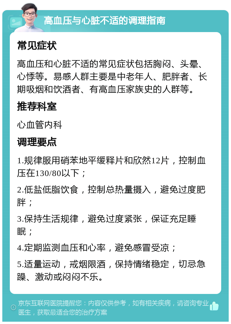 高血压与心脏不适的调理指南 常见症状 高血压和心脏不适的常见症状包括胸闷、头晕、心悸等。易感人群主要是中老年人、肥胖者、长期吸烟和饮酒者、有高血压家族史的人群等。 推荐科室 心血管内科 调理要点 1.规律服用硝苯地平缓释片和欣然12片，控制血压在130/80以下； 2.低盐低脂饮食，控制总热量摄入，避免过度肥胖； 3.保持生活规律，避免过度紧张，保证充足睡眠； 4.定期监测血压和心率，避免感冒受凉； 5.适量运动，戒烟限酒，保持情绪稳定，切忌急躁、激动或闷闷不乐。