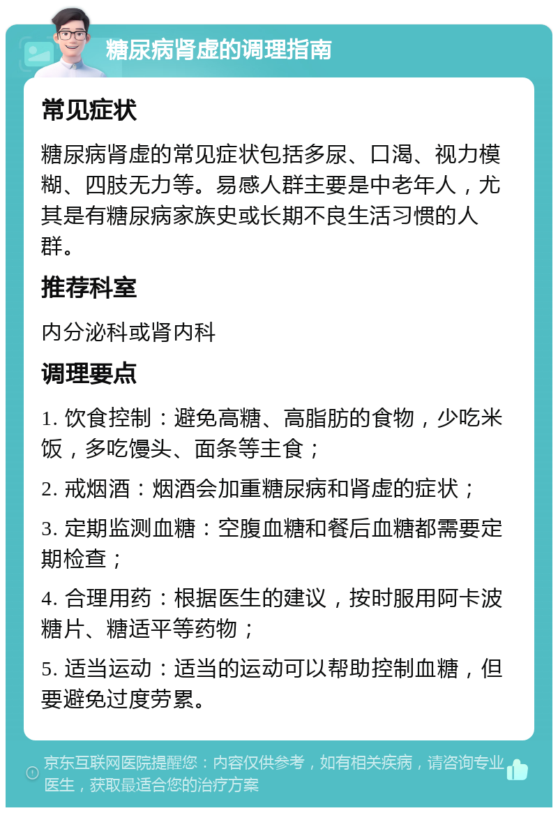 糖尿病肾虚的调理指南 常见症状 糖尿病肾虚的常见症状包括多尿、口渴、视力模糊、四肢无力等。易感人群主要是中老年人，尤其是有糖尿病家族史或长期不良生活习惯的人群。 推荐科室 内分泌科或肾内科 调理要点 1. 饮食控制：避免高糖、高脂肪的食物，少吃米饭，多吃馒头、面条等主食； 2. 戒烟酒：烟酒会加重糖尿病和肾虚的症状； 3. 定期监测血糖：空腹血糖和餐后血糖都需要定期检查； 4. 合理用药：根据医生的建议，按时服用阿卡波糖片、糖适平等药物； 5. 适当运动：适当的运动可以帮助控制血糖，但要避免过度劳累。