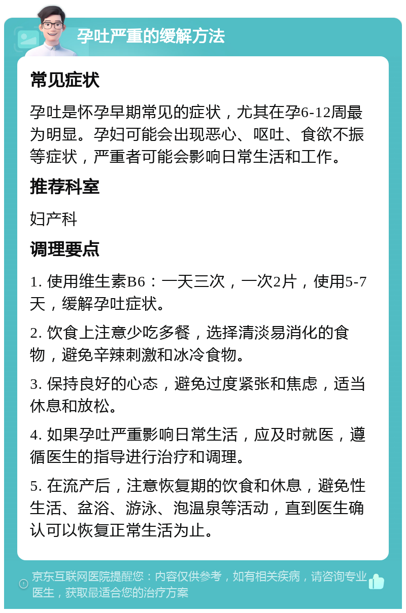 孕吐严重的缓解方法 常见症状 孕吐是怀孕早期常见的症状，尤其在孕6-12周最为明显。孕妇可能会出现恶心、呕吐、食欲不振等症状，严重者可能会影响日常生活和工作。 推荐科室 妇产科 调理要点 1. 使用维生素B6：一天三次，一次2片，使用5-7天，缓解孕吐症状。 2. 饮食上注意少吃多餐，选择清淡易消化的食物，避免辛辣刺激和冰冷食物。 3. 保持良好的心态，避免过度紧张和焦虑，适当休息和放松。 4. 如果孕吐严重影响日常生活，应及时就医，遵循医生的指导进行治疗和调理。 5. 在流产后，注意恢复期的饮食和休息，避免性生活、盆浴、游泳、泡温泉等活动，直到医生确认可以恢复正常生活为止。