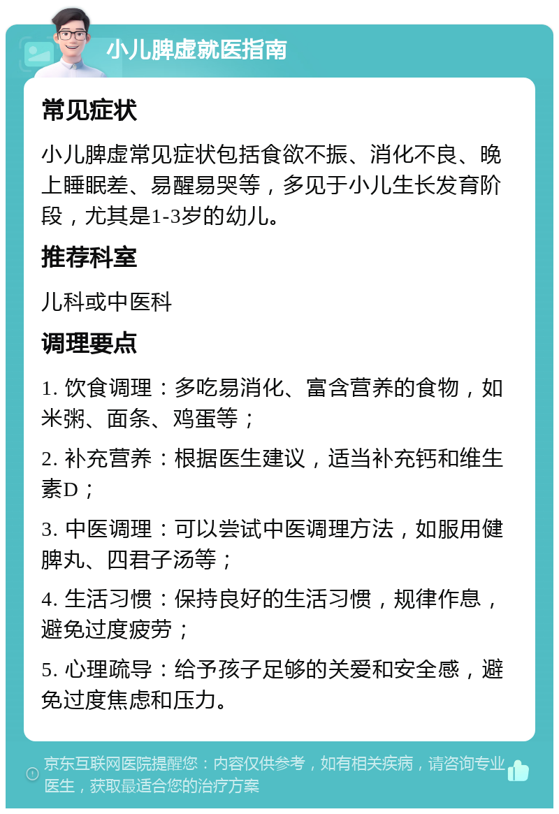 小儿脾虚就医指南 常见症状 小儿脾虚常见症状包括食欲不振、消化不良、晚上睡眠差、易醒易哭等，多见于小儿生长发育阶段，尤其是1-3岁的幼儿。 推荐科室 儿科或中医科 调理要点 1. 饮食调理：多吃易消化、富含营养的食物，如米粥、面条、鸡蛋等； 2. 补充营养：根据医生建议，适当补充钙和维生素D； 3. 中医调理：可以尝试中医调理方法，如服用健脾丸、四君子汤等； 4. 生活习惯：保持良好的生活习惯，规律作息，避免过度疲劳； 5. 心理疏导：给予孩子足够的关爱和安全感，避免过度焦虑和压力。