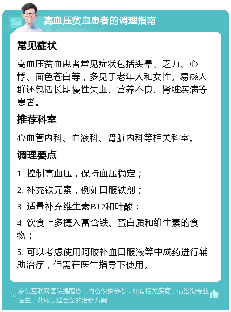 高血压贫血患者的调理指南 常见症状 高血压贫血患者常见症状包括头晕、乏力、心悸、面色苍白等，多见于老年人和女性。易感人群还包括长期慢性失血、营养不良、肾脏疾病等患者。 推荐科室 心血管内科、血液科、肾脏内科等相关科室。 调理要点 1. 控制高血压，保持血压稳定； 2. 补充铁元素，例如口服铁剂； 3. 适量补充维生素B12和叶酸； 4. 饮食上多摄入富含铁、蛋白质和维生素的食物； 5. 可以考虑使用阿胶补血口服液等中成药进行辅助治疗，但需在医生指导下使用。