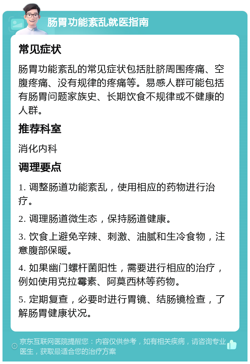 肠胃功能紊乱就医指南 常见症状 肠胃功能紊乱的常见症状包括肚脐周围疼痛、空腹疼痛、没有规律的疼痛等。易感人群可能包括有肠胃问题家族史、长期饮食不规律或不健康的人群。 推荐科室 消化内科 调理要点 1. 调整肠道功能紊乱，使用相应的药物进行治疗。 2. 调理肠道微生态，保持肠道健康。 3. 饮食上避免辛辣、刺激、油腻和生冷食物，注意腹部保暖。 4. 如果幽门螺杆菌阳性，需要进行相应的治疗，例如使用克拉霉素、阿莫西林等药物。 5. 定期复查，必要时进行胃镜、结肠镜检查，了解肠胃健康状况。