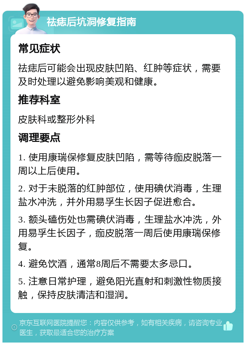 祛痣后坑洞修复指南 常见症状 祛痣后可能会出现皮肤凹陷、红肿等症状，需要及时处理以避免影响美观和健康。 推荐科室 皮肤科或整形外科 调理要点 1. 使用康瑞保修复皮肤凹陷，需等待痂皮脱落一周以上后使用。 2. 对于未脱落的红肿部位，使用碘伏消毒，生理盐水冲洗，并外用易孚生长因子促进愈合。 3. 额头磕伤处也需碘伏消毒，生理盐水冲洗，外用易孚生长因子，痂皮脱落一周后使用康瑞保修复。 4. 避免饮酒，通常8周后不需要太多忌口。 5. 注意日常护理，避免阳光直射和刺激性物质接触，保持皮肤清洁和湿润。