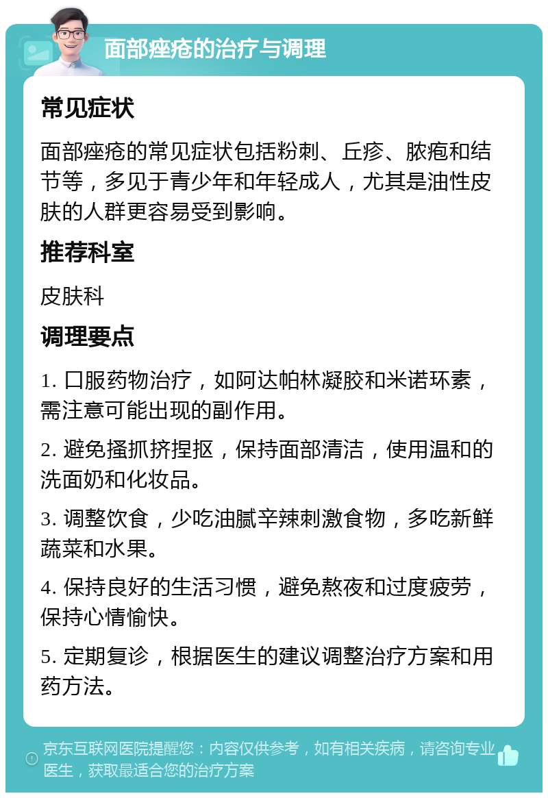 面部痤疮的治疗与调理 常见症状 面部痤疮的常见症状包括粉刺、丘疹、脓疱和结节等，多见于青少年和年轻成人，尤其是油性皮肤的人群更容易受到影响。 推荐科室 皮肤科 调理要点 1. 口服药物治疗，如阿达帕林凝胶和米诺环素，需注意可能出现的副作用。 2. 避免搔抓挤捏抠，保持面部清洁，使用温和的洗面奶和化妆品。 3. 调整饮食，少吃油腻辛辣刺激食物，多吃新鲜蔬菜和水果。 4. 保持良好的生活习惯，避免熬夜和过度疲劳，保持心情愉快。 5. 定期复诊，根据医生的建议调整治疗方案和用药方法。