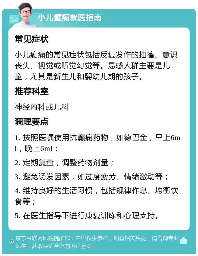 小儿癫痫就医指南 常见症状 小儿癫痫的常见症状包括反复发作的抽搐、意识丧失、视觉或听觉幻觉等。易感人群主要是儿童，尤其是新生儿和婴幼儿期的孩子。 推荐科室 神经内科或儿科 调理要点 1. 按照医嘱使用抗癫痫药物，如德巴金，早上6ml，晚上6ml； 2. 定期复查，调整药物剂量； 3. 避免诱发因素，如过度疲劳、情绪激动等； 4. 维持良好的生活习惯，包括规律作息、均衡饮食等； 5. 在医生指导下进行康复训练和心理支持。