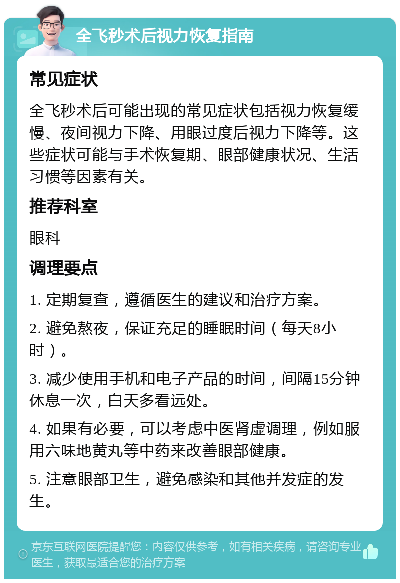 全飞秒术后视力恢复指南 常见症状 全飞秒术后可能出现的常见症状包括视力恢复缓慢、夜间视力下降、用眼过度后视力下降等。这些症状可能与手术恢复期、眼部健康状况、生活习惯等因素有关。 推荐科室 眼科 调理要点 1. 定期复查，遵循医生的建议和治疗方案。 2. 避免熬夜，保证充足的睡眠时间（每天8小时）。 3. 减少使用手机和电子产品的时间，间隔15分钟休息一次，白天多看远处。 4. 如果有必要，可以考虑中医肾虚调理，例如服用六味地黄丸等中药来改善眼部健康。 5. 注意眼部卫生，避免感染和其他并发症的发生。