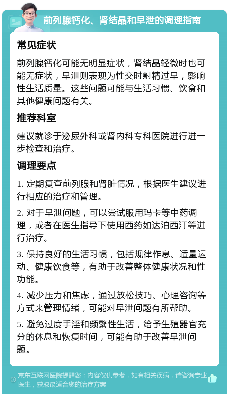 前列腺钙化、肾结晶和早泄的调理指南 常见症状 前列腺钙化可能无明显症状，肾结晶轻微时也可能无症状，早泄则表现为性交时射精过早，影响性生活质量。这些问题可能与生活习惯、饮食和其他健康问题有关。 推荐科室 建议就诊于泌尿外科或肾内科专科医院进行进一步检查和治疗。 调理要点 1. 定期复查前列腺和肾脏情况，根据医生建议进行相应的治疗和管理。 2. 对于早泄问题，可以尝试服用玛卡等中药调理，或者在医生指导下使用西药如达泊西汀等进行治疗。 3. 保持良好的生活习惯，包括规律作息、适量运动、健康饮食等，有助于改善整体健康状况和性功能。 4. 减少压力和焦虑，通过放松技巧、心理咨询等方式来管理情绪，可能对早泄问题有所帮助。 5. 避免过度手淫和频繁性生活，给予生殖器官充分的休息和恢复时间，可能有助于改善早泄问题。