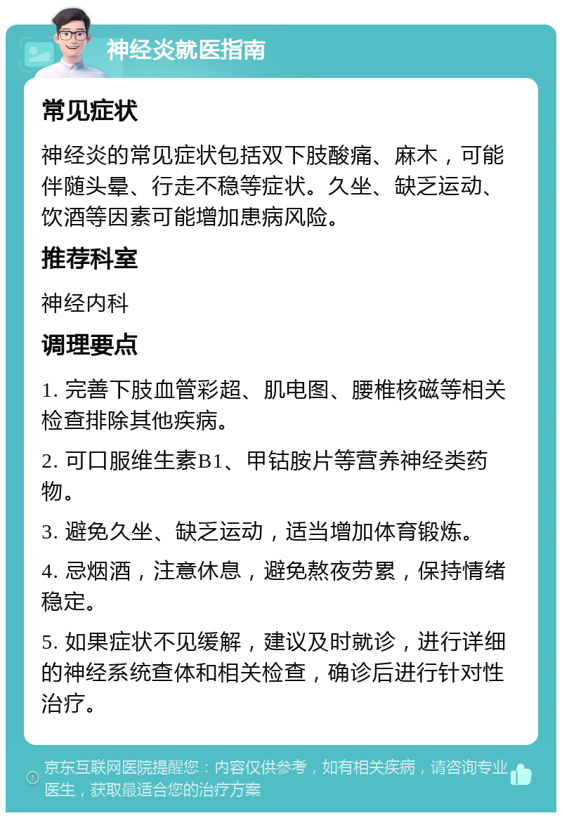 神经炎就医指南 常见症状 神经炎的常见症状包括双下肢酸痛、麻木，可能伴随头晕、行走不稳等症状。久坐、缺乏运动、饮酒等因素可能增加患病风险。 推荐科室 神经内科 调理要点 1. 完善下肢血管彩超、肌电图、腰椎核磁等相关检查排除其他疾病。 2. 可口服维生素B1、甲钴胺片等营养神经类药物。 3. 避免久坐、缺乏运动，适当增加体育锻炼。 4. 忌烟酒，注意休息，避免熬夜劳累，保持情绪稳定。 5. 如果症状不见缓解，建议及时就诊，进行详细的神经系统查体和相关检查，确诊后进行针对性治疗。