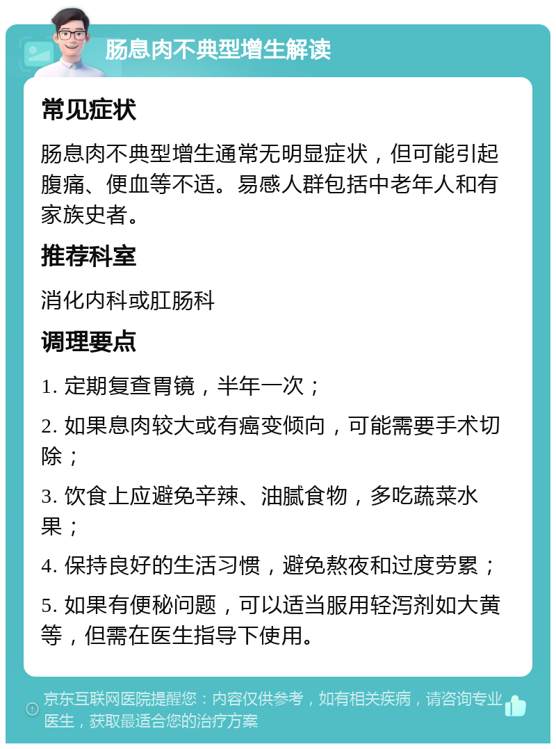 肠息肉不典型增生解读 常见症状 肠息肉不典型增生通常无明显症状，但可能引起腹痛、便血等不适。易感人群包括中老年人和有家族史者。 推荐科室 消化内科或肛肠科 调理要点 1. 定期复查胃镜，半年一次； 2. 如果息肉较大或有癌变倾向，可能需要手术切除； 3. 饮食上应避免辛辣、油腻食物，多吃蔬菜水果； 4. 保持良好的生活习惯，避免熬夜和过度劳累； 5. 如果有便秘问题，可以适当服用轻泻剂如大黄等，但需在医生指导下使用。