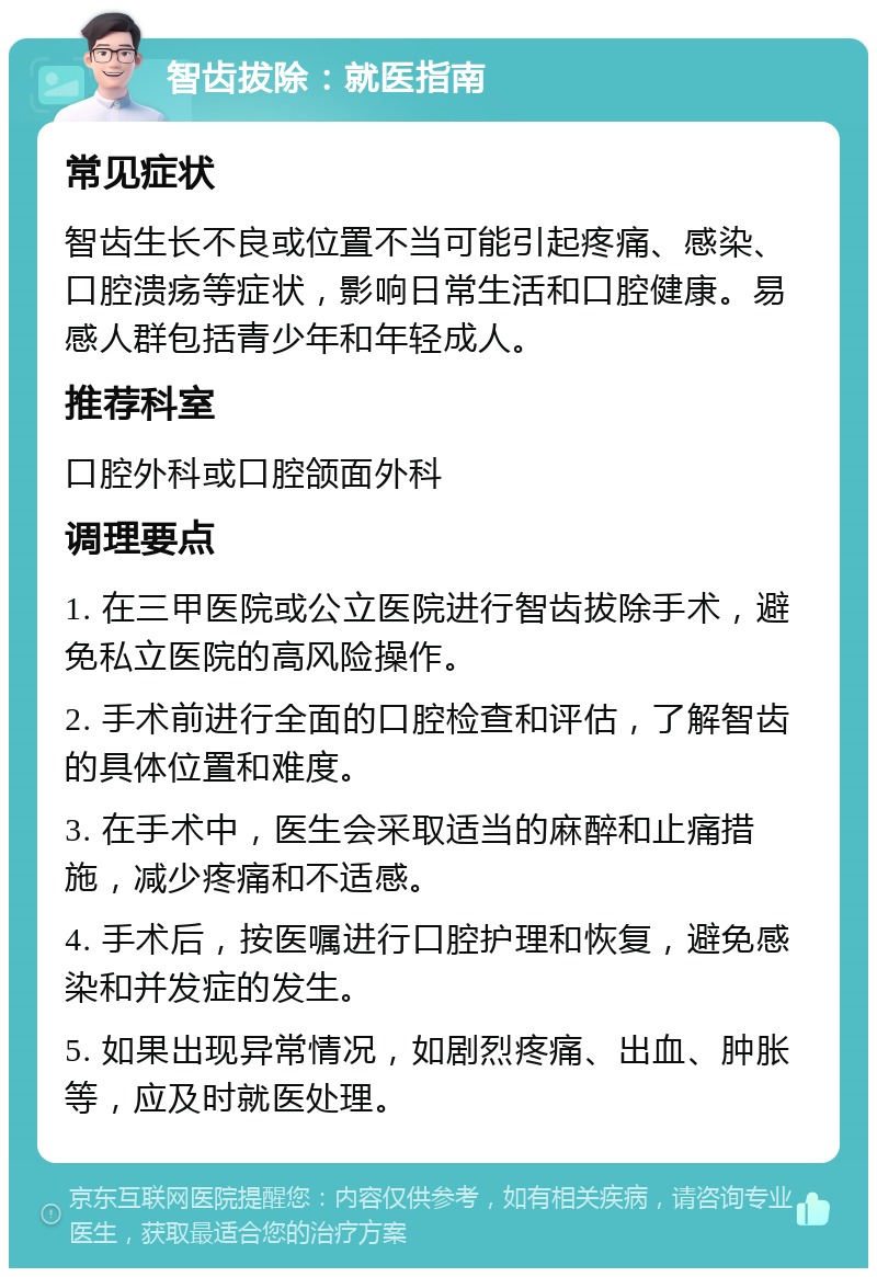 智齿拔除：就医指南 常见症状 智齿生长不良或位置不当可能引起疼痛、感染、口腔溃疡等症状，影响日常生活和口腔健康。易感人群包括青少年和年轻成人。 推荐科室 口腔外科或口腔颌面外科 调理要点 1. 在三甲医院或公立医院进行智齿拔除手术，避免私立医院的高风险操作。 2. 手术前进行全面的口腔检查和评估，了解智齿的具体位置和难度。 3. 在手术中，医生会采取适当的麻醉和止痛措施，减少疼痛和不适感。 4. 手术后，按医嘱进行口腔护理和恢复，避免感染和并发症的发生。 5. 如果出现异常情况，如剧烈疼痛、出血、肿胀等，应及时就医处理。