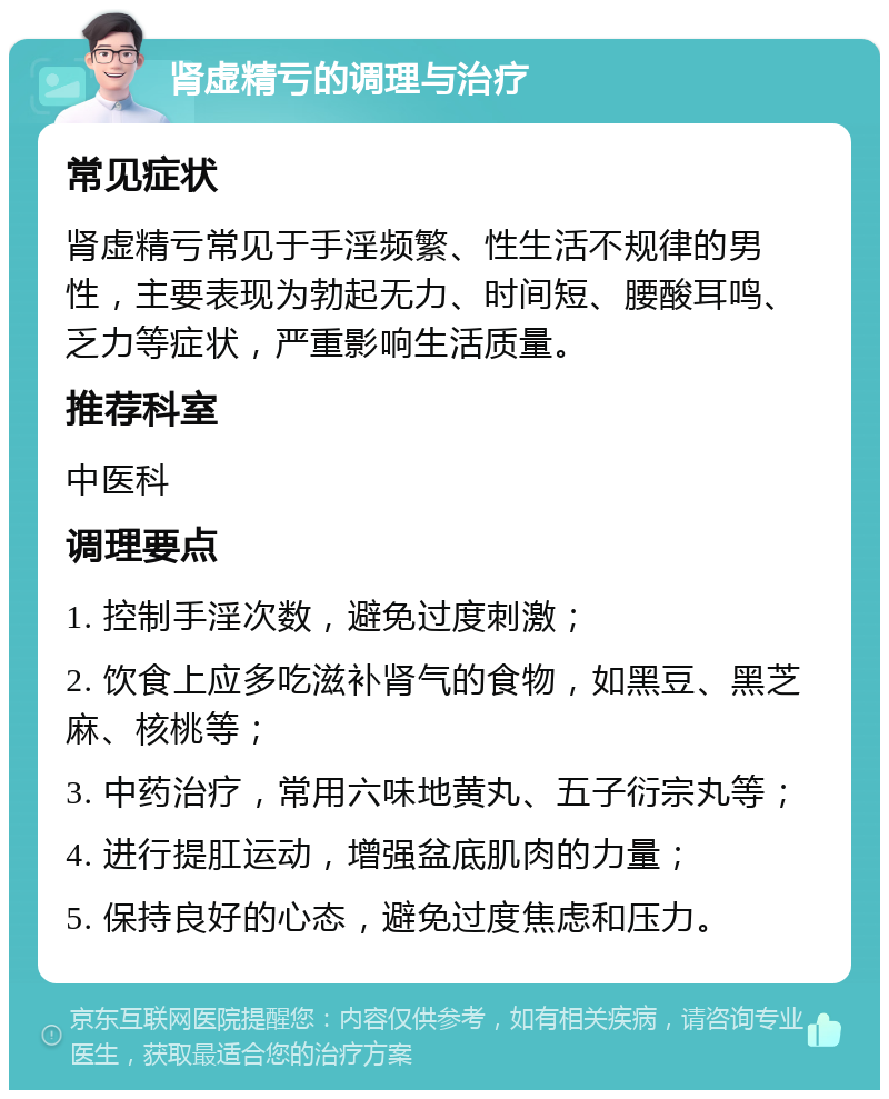 肾虚精亏的调理与治疗 常见症状 肾虚精亏常见于手淫频繁、性生活不规律的男性，主要表现为勃起无力、时间短、腰酸耳鸣、乏力等症状，严重影响生活质量。 推荐科室 中医科 调理要点 1. 控制手淫次数，避免过度刺激； 2. 饮食上应多吃滋补肾气的食物，如黑豆、黑芝麻、核桃等； 3. 中药治疗，常用六味地黄丸、五子衍宗丸等； 4. 进行提肛运动，增强盆底肌肉的力量； 5. 保持良好的心态，避免过度焦虑和压力。