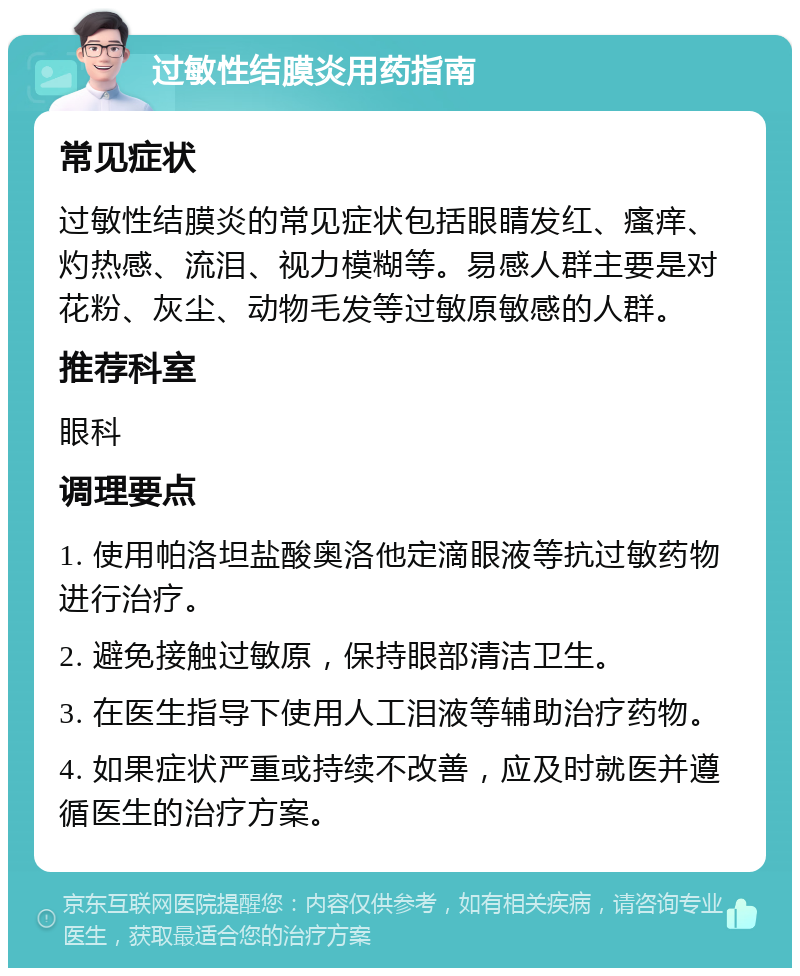 过敏性结膜炎用药指南 常见症状 过敏性结膜炎的常见症状包括眼睛发红、瘙痒、灼热感、流泪、视力模糊等。易感人群主要是对花粉、灰尘、动物毛发等过敏原敏感的人群。 推荐科室 眼科 调理要点 1. 使用帕洛坦盐酸奥洛他定滴眼液等抗过敏药物进行治疗。 2. 避免接触过敏原，保持眼部清洁卫生。 3. 在医生指导下使用人工泪液等辅助治疗药物。 4. 如果症状严重或持续不改善，应及时就医并遵循医生的治疗方案。