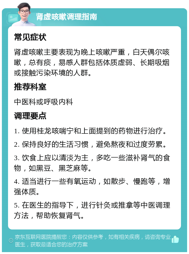 肾虚咳嗽调理指南 常见症状 肾虚咳嗽主要表现为晚上咳嗽严重，白天偶尔咳嗽，总有痰，易感人群包括体质虚弱、长期吸烟或接触污染环境的人群。 推荐科室 中医科或呼吸内科 调理要点 1. 使用桂龙咳喘宁和上面提到的药物进行治疗。 2. 保持良好的生活习惯，避免熬夜和过度劳累。 3. 饮食上应以清淡为主，多吃一些滋补肾气的食物，如黑豆、黑芝麻等。 4. 适当进行一些有氧运动，如散步、慢跑等，增强体质。 5. 在医生的指导下，进行针灸或推拿等中医调理方法，帮助恢复肾气。