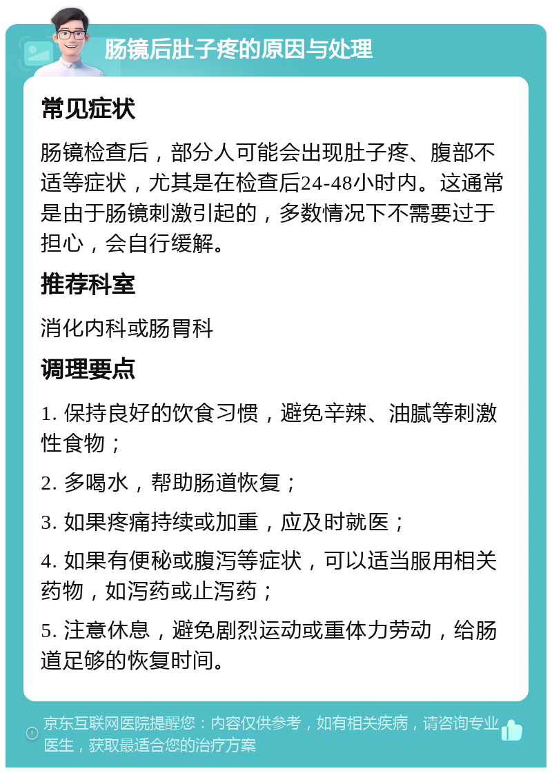 肠镜后肚子疼的原因与处理 常见症状 肠镜检查后，部分人可能会出现肚子疼、腹部不适等症状，尤其是在检查后24-48小时内。这通常是由于肠镜刺激引起的，多数情况下不需要过于担心，会自行缓解。 推荐科室 消化内科或肠胃科 调理要点 1. 保持良好的饮食习惯，避免辛辣、油腻等刺激性食物； 2. 多喝水，帮助肠道恢复； 3. 如果疼痛持续或加重，应及时就医； 4. 如果有便秘或腹泻等症状，可以适当服用相关药物，如泻药或止泻药； 5. 注意休息，避免剧烈运动或重体力劳动，给肠道足够的恢复时间。