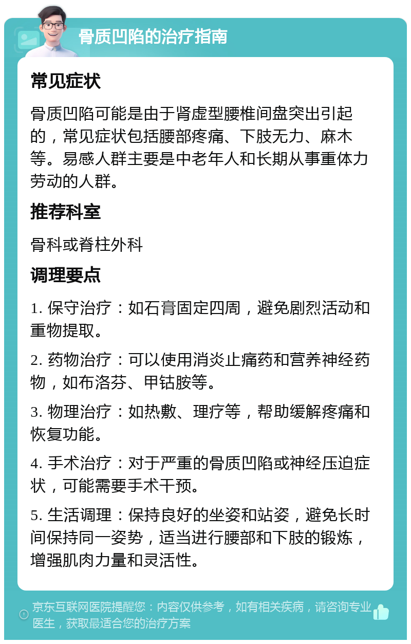 骨质凹陷的治疗指南 常见症状 骨质凹陷可能是由于肾虚型腰椎间盘突出引起的，常见症状包括腰部疼痛、下肢无力、麻木等。易感人群主要是中老年人和长期从事重体力劳动的人群。 推荐科室 骨科或脊柱外科 调理要点 1. 保守治疗：如石膏固定四周，避免剧烈活动和重物提取。 2. 药物治疗：可以使用消炎止痛药和营养神经药物，如布洛芬、甲钴胺等。 3. 物理治疗：如热敷、理疗等，帮助缓解疼痛和恢复功能。 4. 手术治疗：对于严重的骨质凹陷或神经压迫症状，可能需要手术干预。 5. 生活调理：保持良好的坐姿和站姿，避免长时间保持同一姿势，适当进行腰部和下肢的锻炼，增强肌肉力量和灵活性。