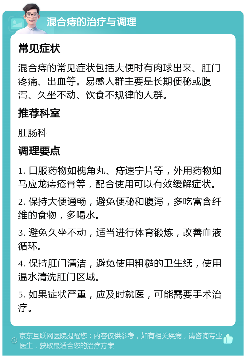 混合痔的治疗与调理 常见症状 混合痔的常见症状包括大便时有肉球出来、肛门疼痛、出血等。易感人群主要是长期便秘或腹泻、久坐不动、饮食不规律的人群。 推荐科室 肛肠科 调理要点 1. 口服药物如槐角丸、痔速宁片等，外用药物如马应龙痔疮膏等，配合使用可以有效缓解症状。 2. 保持大便通畅，避免便秘和腹泻，多吃富含纤维的食物，多喝水。 3. 避免久坐不动，适当进行体育锻炼，改善血液循环。 4. 保持肛门清洁，避免使用粗糙的卫生纸，使用温水清洗肛门区域。 5. 如果症状严重，应及时就医，可能需要手术治疗。