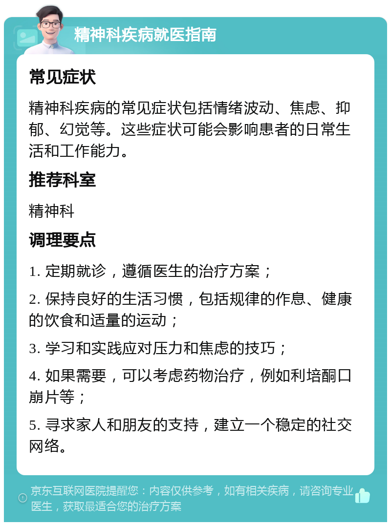 精神科疾病就医指南 常见症状 精神科疾病的常见症状包括情绪波动、焦虑、抑郁、幻觉等。这些症状可能会影响患者的日常生活和工作能力。 推荐科室 精神科 调理要点 1. 定期就诊，遵循医生的治疗方案； 2. 保持良好的生活习惯，包括规律的作息、健康的饮食和适量的运动； 3. 学习和实践应对压力和焦虑的技巧； 4. 如果需要，可以考虑药物治疗，例如利培酮口崩片等； 5. 寻求家人和朋友的支持，建立一个稳定的社交网络。