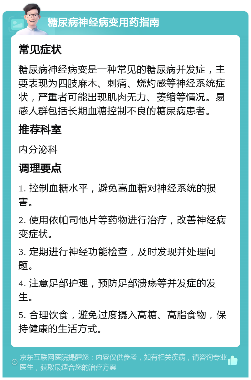 糖尿病神经病变用药指南 常见症状 糖尿病神经病变是一种常见的糖尿病并发症，主要表现为四肢麻木、刺痛、烧灼感等神经系统症状，严重者可能出现肌肉无力、萎缩等情况。易感人群包括长期血糖控制不良的糖尿病患者。 推荐科室 内分泌科 调理要点 1. 控制血糖水平，避免高血糖对神经系统的损害。 2. 使用依帕司他片等药物进行治疗，改善神经病变症状。 3. 定期进行神经功能检查，及时发现并处理问题。 4. 注意足部护理，预防足部溃疡等并发症的发生。 5. 合理饮食，避免过度摄入高糖、高脂食物，保持健康的生活方式。