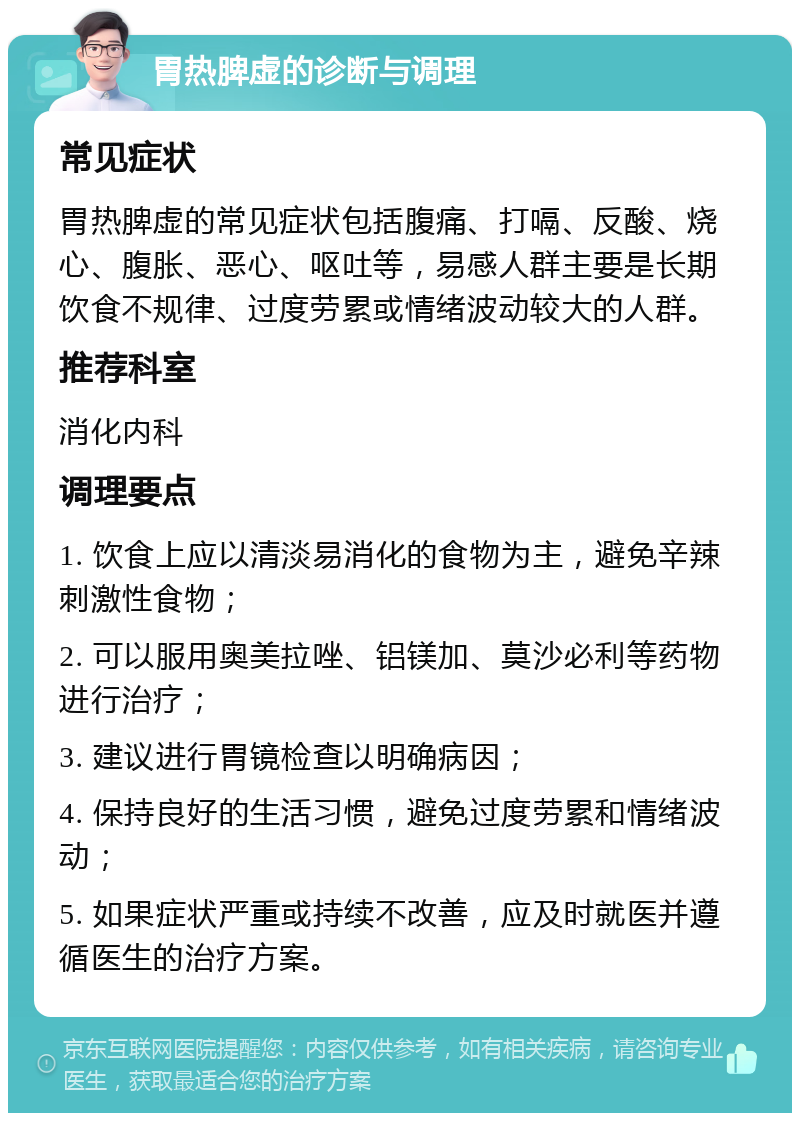 胃热脾虚的诊断与调理 常见症状 胃热脾虚的常见症状包括腹痛、打嗝、反酸、烧心、腹胀、恶心、呕吐等，易感人群主要是长期饮食不规律、过度劳累或情绪波动较大的人群。 推荐科室 消化内科 调理要点 1. 饮食上应以清淡易消化的食物为主，避免辛辣刺激性食物； 2. 可以服用奥美拉唑、铝镁加、莫沙必利等药物进行治疗； 3. 建议进行胃镜检查以明确病因； 4. 保持良好的生活习惯，避免过度劳累和情绪波动； 5. 如果症状严重或持续不改善，应及时就医并遵循医生的治疗方案。