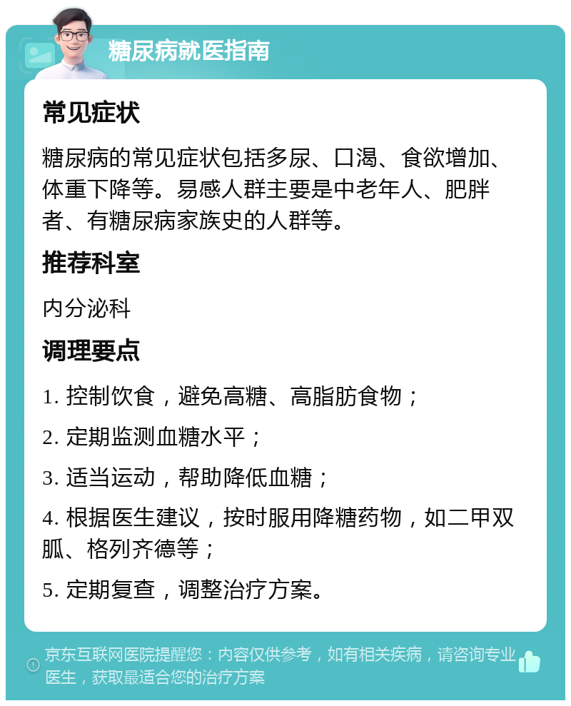 糖尿病就医指南 常见症状 糖尿病的常见症状包括多尿、口渴、食欲增加、体重下降等。易感人群主要是中老年人、肥胖者、有糖尿病家族史的人群等。 推荐科室 内分泌科 调理要点 1. 控制饮食，避免高糖、高脂肪食物； 2. 定期监测血糖水平； 3. 适当运动，帮助降低血糖； 4. 根据医生建议，按时服用降糖药物，如二甲双胍、格列齐德等； 5. 定期复查，调整治疗方案。