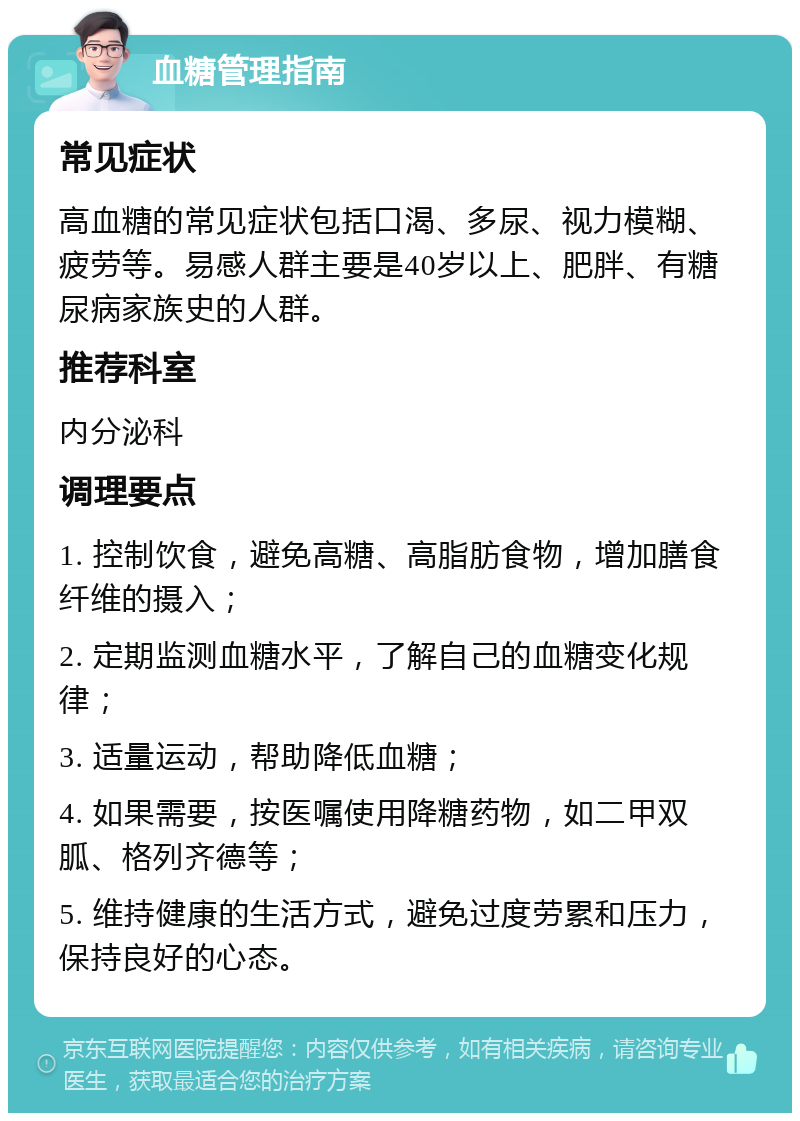 血糖管理指南 常见症状 高血糖的常见症状包括口渴、多尿、视力模糊、疲劳等。易感人群主要是40岁以上、肥胖、有糖尿病家族史的人群。 推荐科室 内分泌科 调理要点 1. 控制饮食，避免高糖、高脂肪食物，增加膳食纤维的摄入； 2. 定期监测血糖水平，了解自己的血糖变化规律； 3. 适量运动，帮助降低血糖； 4. 如果需要，按医嘱使用降糖药物，如二甲双胍、格列齐德等； 5. 维持健康的生活方式，避免过度劳累和压力，保持良好的心态。