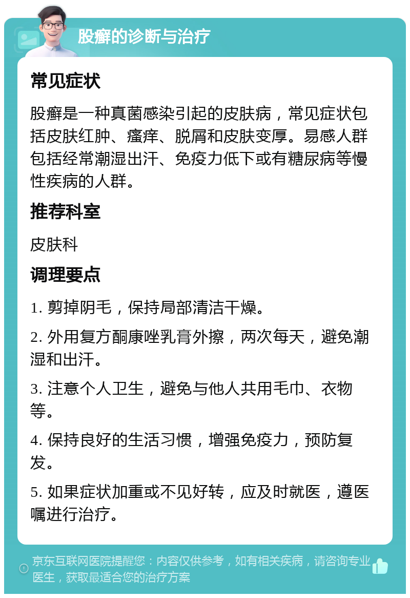 股癣的诊断与治疗 常见症状 股癣是一种真菌感染引起的皮肤病，常见症状包括皮肤红肿、瘙痒、脱屑和皮肤变厚。易感人群包括经常潮湿出汗、免疫力低下或有糖尿病等慢性疾病的人群。 推荐科室 皮肤科 调理要点 1. 剪掉阴毛，保持局部清洁干燥。 2. 外用复方酮康唑乳膏外擦，两次每天，避免潮湿和出汗。 3. 注意个人卫生，避免与他人共用毛巾、衣物等。 4. 保持良好的生活习惯，增强免疫力，预防复发。 5. 如果症状加重或不见好转，应及时就医，遵医嘱进行治疗。