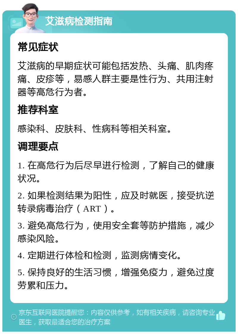 艾滋病检测指南 常见症状 艾滋病的早期症状可能包括发热、头痛、肌肉疼痛、皮疹等，易感人群主要是性行为、共用注射器等高危行为者。 推荐科室 感染科、皮肤科、性病科等相关科室。 调理要点 1. 在高危行为后尽早进行检测，了解自己的健康状况。 2. 如果检测结果为阳性，应及时就医，接受抗逆转录病毒治疗（ART）。 3. 避免高危行为，使用安全套等防护措施，减少感染风险。 4. 定期进行体检和检测，监测病情变化。 5. 保持良好的生活习惯，增强免疫力，避免过度劳累和压力。