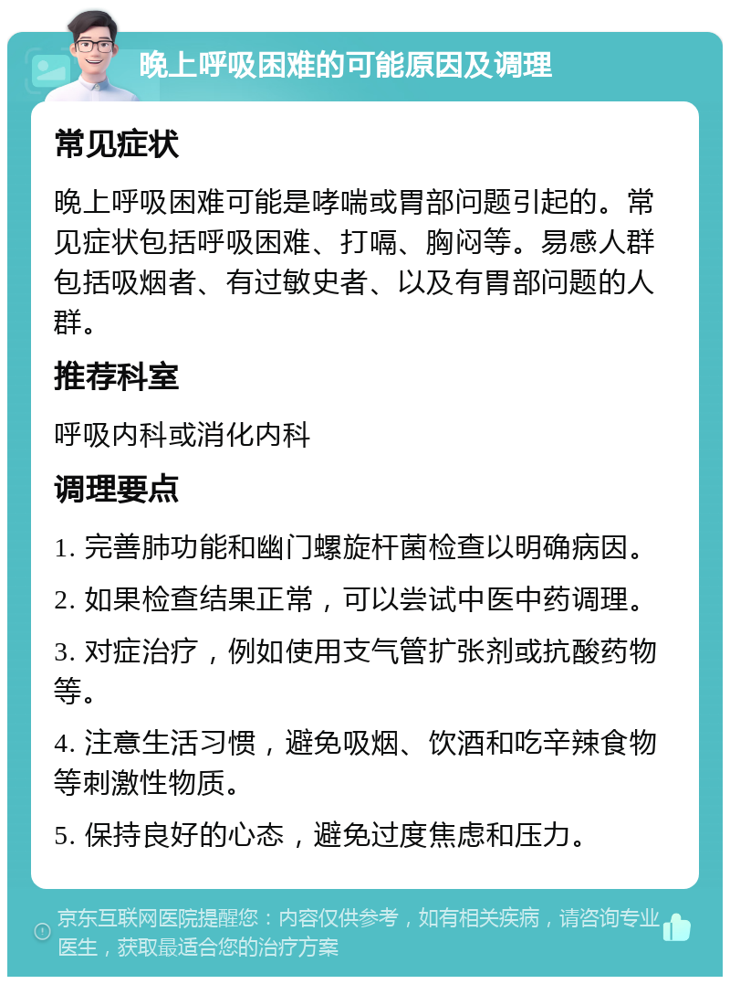 晚上呼吸困难的可能原因及调理 常见症状 晚上呼吸困难可能是哮喘或胃部问题引起的。常见症状包括呼吸困难、打嗝、胸闷等。易感人群包括吸烟者、有过敏史者、以及有胃部问题的人群。 推荐科室 呼吸内科或消化内科 调理要点 1. 完善肺功能和幽门螺旋杆菌检查以明确病因。 2. 如果检查结果正常，可以尝试中医中药调理。 3. 对症治疗，例如使用支气管扩张剂或抗酸药物等。 4. 注意生活习惯，避免吸烟、饮酒和吃辛辣食物等刺激性物质。 5. 保持良好的心态，避免过度焦虑和压力。