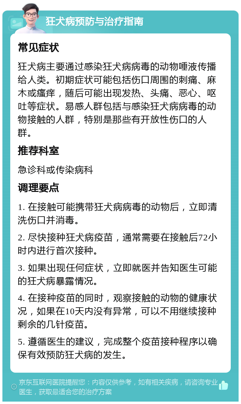 狂犬病预防与治疗指南 常见症状 狂犬病主要通过感染狂犬病病毒的动物唾液传播给人类。初期症状可能包括伤口周围的刺痛、麻木或瘙痒，随后可能出现发热、头痛、恶心、呕吐等症状。易感人群包括与感染狂犬病病毒的动物接触的人群，特别是那些有开放性伤口的人群。 推荐科室 急诊科或传染病科 调理要点 1. 在接触可能携带狂犬病病毒的动物后，立即清洗伤口并消毒。 2. 尽快接种狂犬病疫苗，通常需要在接触后72小时内进行首次接种。 3. 如果出现任何症状，立即就医并告知医生可能的狂犬病暴露情况。 4. 在接种疫苗的同时，观察接触的动物的健康状况，如果在10天内没有异常，可以不用继续接种剩余的几针疫苗。 5. 遵循医生的建议，完成整个疫苗接种程序以确保有效预防狂犬病的发生。