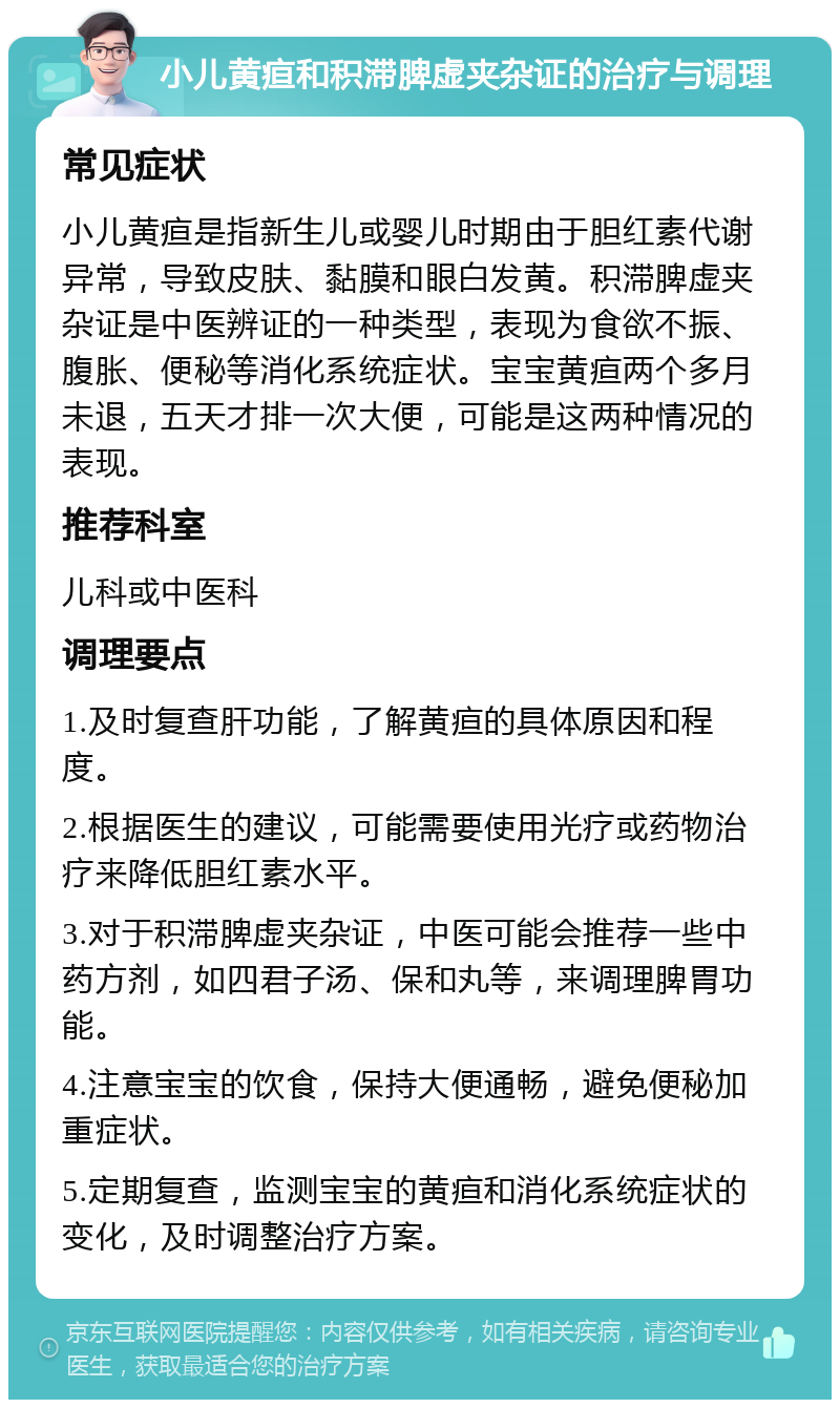 小儿黄疸和积滞脾虚夹杂证的治疗与调理 常见症状 小儿黄疸是指新生儿或婴儿时期由于胆红素代谢异常，导致皮肤、黏膜和眼白发黄。积滞脾虚夹杂证是中医辨证的一种类型，表现为食欲不振、腹胀、便秘等消化系统症状。宝宝黄疸两个多月未退，五天才排一次大便，可能是这两种情况的表现。 推荐科室 儿科或中医科 调理要点 1.及时复查肝功能，了解黄疸的具体原因和程度。 2.根据医生的建议，可能需要使用光疗或药物治疗来降低胆红素水平。 3.对于积滞脾虚夹杂证，中医可能会推荐一些中药方剂，如四君子汤、保和丸等，来调理脾胃功能。 4.注意宝宝的饮食，保持大便通畅，避免便秘加重症状。 5.定期复查，监测宝宝的黄疸和消化系统症状的变化，及时调整治疗方案。