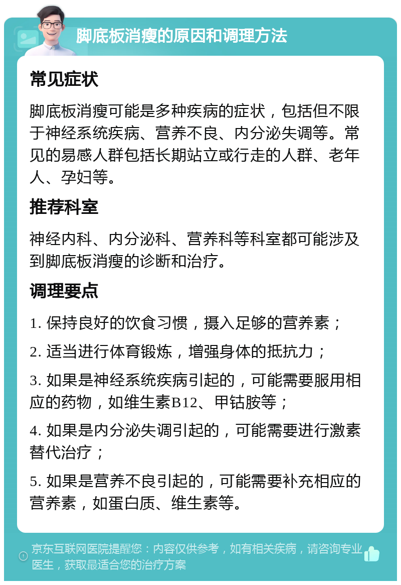 脚底板消瘦的原因和调理方法 常见症状 脚底板消瘦可能是多种疾病的症状，包括但不限于神经系统疾病、营养不良、内分泌失调等。常见的易感人群包括长期站立或行走的人群、老年人、孕妇等。 推荐科室 神经内科、内分泌科、营养科等科室都可能涉及到脚底板消瘦的诊断和治疗。 调理要点 1. 保持良好的饮食习惯，摄入足够的营养素； 2. 适当进行体育锻炼，增强身体的抵抗力； 3. 如果是神经系统疾病引起的，可能需要服用相应的药物，如维生素B12、甲钴胺等； 4. 如果是内分泌失调引起的，可能需要进行激素替代治疗； 5. 如果是营养不良引起的，可能需要补充相应的营养素，如蛋白质、维生素等。