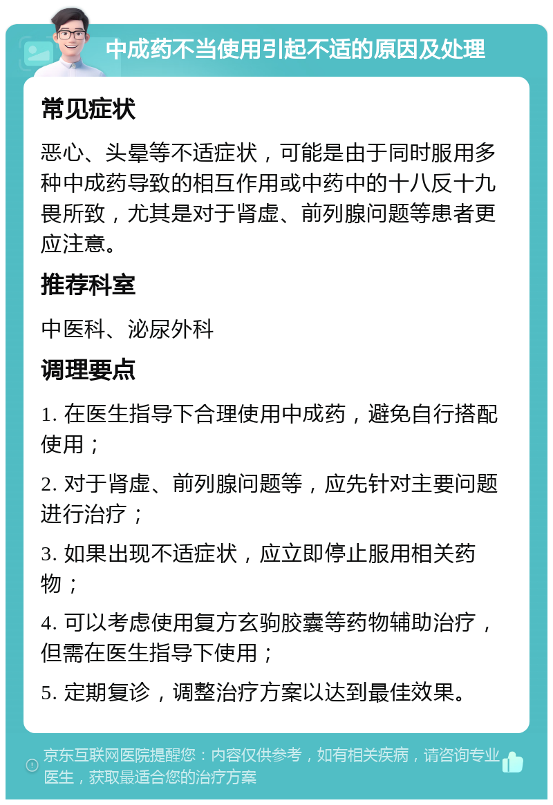 中成药不当使用引起不适的原因及处理 常见症状 恶心、头晕等不适症状，可能是由于同时服用多种中成药导致的相互作用或中药中的十八反十九畏所致，尤其是对于肾虚、前列腺问题等患者更应注意。 推荐科室 中医科、泌尿外科 调理要点 1. 在医生指导下合理使用中成药，避免自行搭配使用； 2. 对于肾虚、前列腺问题等，应先针对主要问题进行治疗； 3. 如果出现不适症状，应立即停止服用相关药物； 4. 可以考虑使用复方玄驹胶囊等药物辅助治疗，但需在医生指导下使用； 5. 定期复诊，调整治疗方案以达到最佳效果。