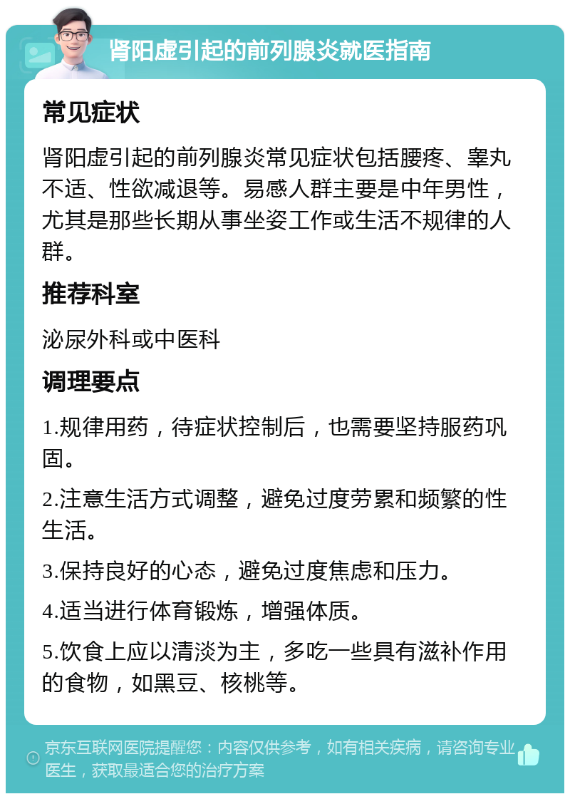 肾阳虚引起的前列腺炎就医指南 常见症状 肾阳虚引起的前列腺炎常见症状包括腰疼、睾丸不适、性欲减退等。易感人群主要是中年男性，尤其是那些长期从事坐姿工作或生活不规律的人群。 推荐科室 泌尿外科或中医科 调理要点 1.规律用药，待症状控制后，也需要坚持服药巩固。 2.注意生活方式调整，避免过度劳累和频繁的性生活。 3.保持良好的心态，避免过度焦虑和压力。 4.适当进行体育锻炼，增强体质。 5.饮食上应以清淡为主，多吃一些具有滋补作用的食物，如黑豆、核桃等。