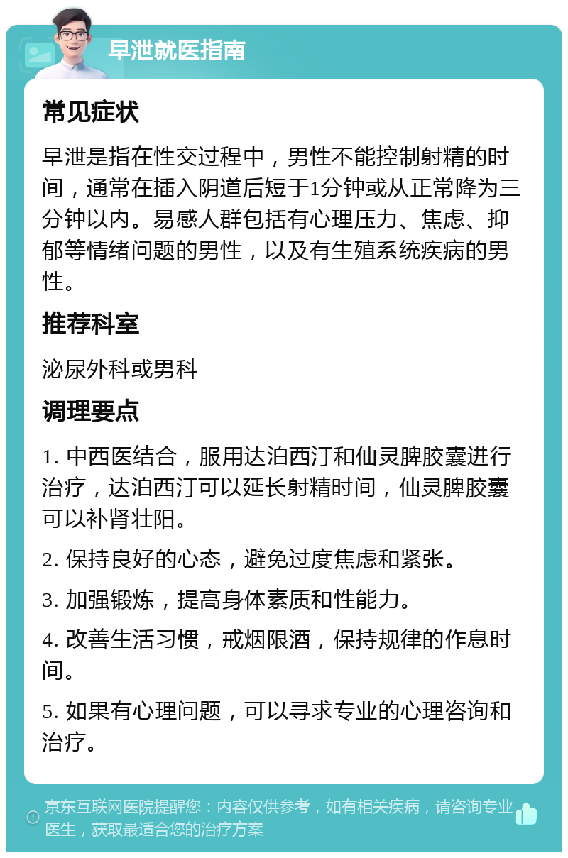 早泄就医指南 常见症状 早泄是指在性交过程中，男性不能控制射精的时间，通常在插入阴道后短于1分钟或从正常降为三分钟以内。易感人群包括有心理压力、焦虑、抑郁等情绪问题的男性，以及有生殖系统疾病的男性。 推荐科室 泌尿外科或男科 调理要点 1. 中西医结合，服用达泊西汀和仙灵脾胶囊进行治疗，达泊西汀可以延长射精时间，仙灵脾胶囊可以补肾壮阳。 2. 保持良好的心态，避免过度焦虑和紧张。 3. 加强锻炼，提高身体素质和性能力。 4. 改善生活习惯，戒烟限酒，保持规律的作息时间。 5. 如果有心理问题，可以寻求专业的心理咨询和治疗。