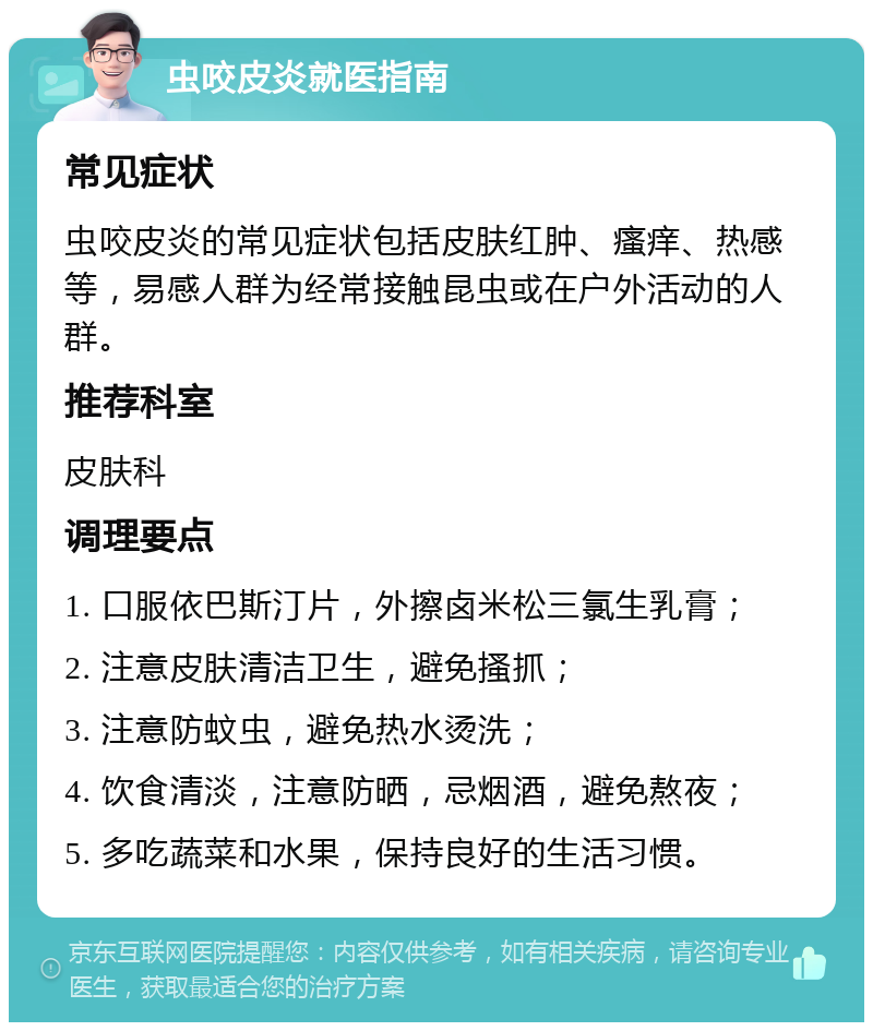 虫咬皮炎就医指南 常见症状 虫咬皮炎的常见症状包括皮肤红肿、瘙痒、热感等，易感人群为经常接触昆虫或在户外活动的人群。 推荐科室 皮肤科 调理要点 1. 口服依巴斯汀片，外擦卤米松三氯生乳膏； 2. 注意皮肤清洁卫生，避免搔抓； 3. 注意防蚊虫，避免热水烫洗； 4. 饮食清淡，注意防晒，忌烟酒，避免熬夜； 5. 多吃蔬菜和水果，保持良好的生活习惯。