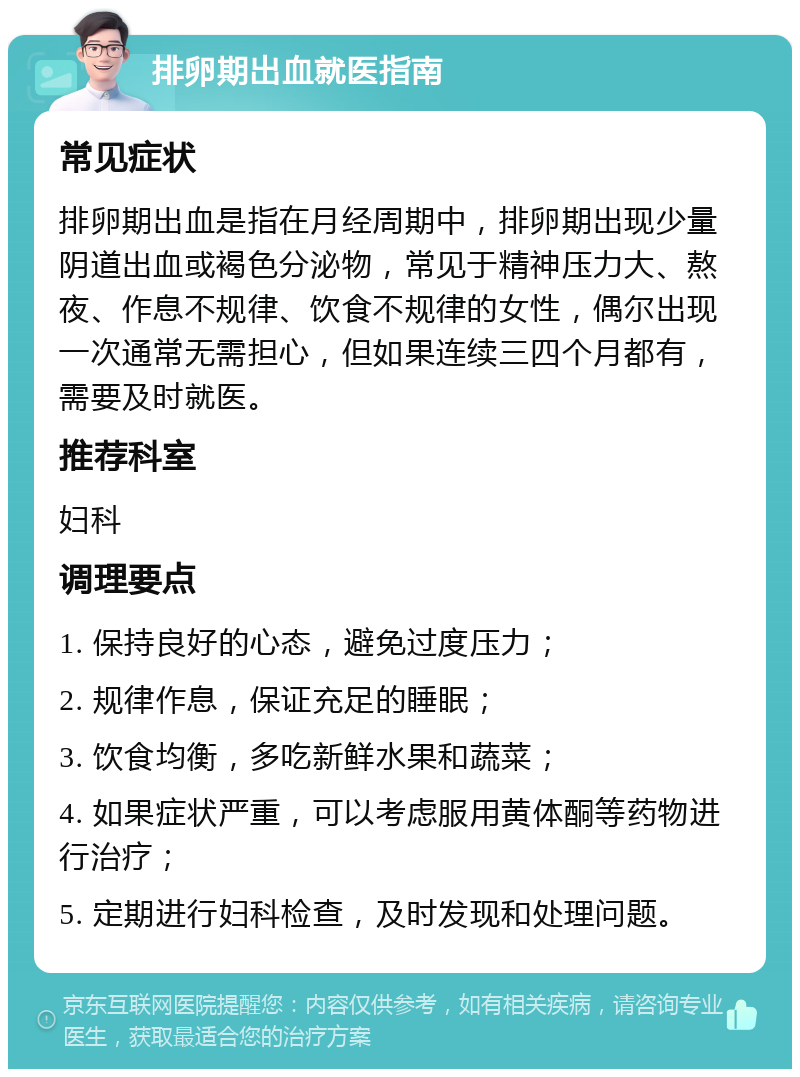 排卵期出血就医指南 常见症状 排卵期出血是指在月经周期中，排卵期出现少量阴道出血或褐色分泌物，常见于精神压力大、熬夜、作息不规律、饮食不规律的女性，偶尔出现一次通常无需担心，但如果连续三四个月都有，需要及时就医。 推荐科室 妇科 调理要点 1. 保持良好的心态，避免过度压力； 2. 规律作息，保证充足的睡眠； 3. 饮食均衡，多吃新鲜水果和蔬菜； 4. 如果症状严重，可以考虑服用黄体酮等药物进行治疗； 5. 定期进行妇科检查，及时发现和处理问题。