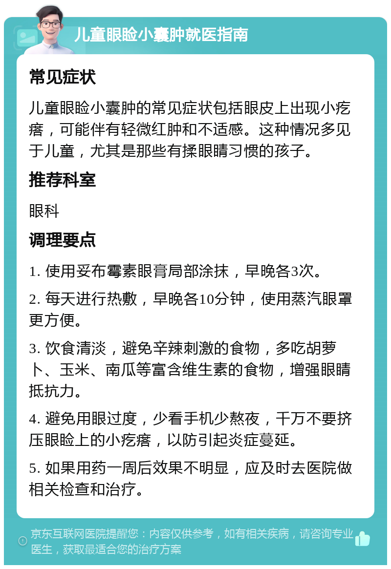 儿童眼睑小囊肿就医指南 常见症状 儿童眼睑小囊肿的常见症状包括眼皮上出现小疙瘩，可能伴有轻微红肿和不适感。这种情况多见于儿童，尤其是那些有揉眼睛习惯的孩子。 推荐科室 眼科 调理要点 1. 使用妥布霉素眼膏局部涂抹，早晚各3次。 2. 每天进行热敷，早晚各10分钟，使用蒸汽眼罩更方便。 3. 饮食清淡，避免辛辣刺激的食物，多吃胡萝卜、玉米、南瓜等富含维生素的食物，增强眼睛抵抗力。 4. 避免用眼过度，少看手机少熬夜，千万不要挤压眼睑上的小疙瘩，以防引起炎症蔓延。 5. 如果用药一周后效果不明显，应及时去医院做相关检查和治疗。