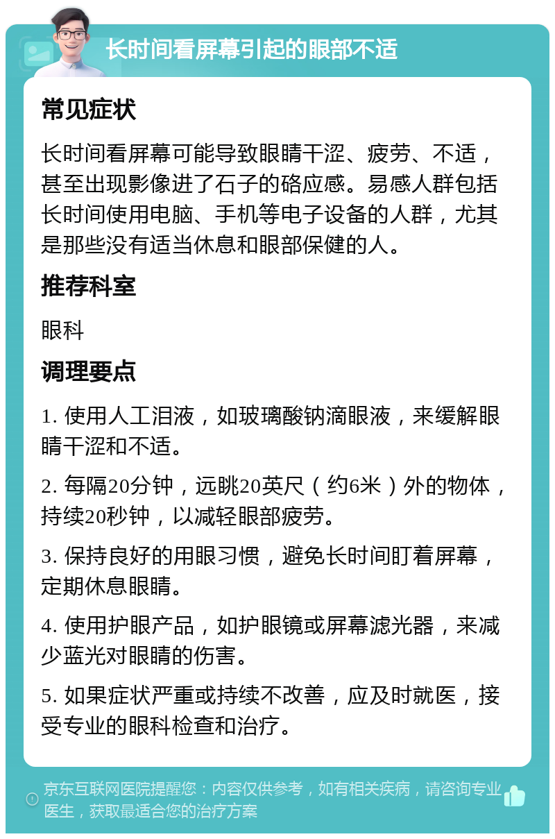 长时间看屏幕引起的眼部不适 常见症状 长时间看屏幕可能导致眼睛干涩、疲劳、不适，甚至出现影像进了石子的硌应感。易感人群包括长时间使用电脑、手机等电子设备的人群，尤其是那些没有适当休息和眼部保健的人。 推荐科室 眼科 调理要点 1. 使用人工泪液，如玻璃酸钠滴眼液，来缓解眼睛干涩和不适。 2. 每隔20分钟，远眺20英尺（约6米）外的物体，持续20秒钟，以减轻眼部疲劳。 3. 保持良好的用眼习惯，避免长时间盯着屏幕，定期休息眼睛。 4. 使用护眼产品，如护眼镜或屏幕滤光器，来减少蓝光对眼睛的伤害。 5. 如果症状严重或持续不改善，应及时就医，接受专业的眼科检查和治疗。